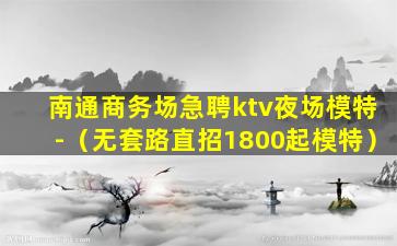 南通商务场急聘ktv夜场模特-（无套路直招1800起模特）
